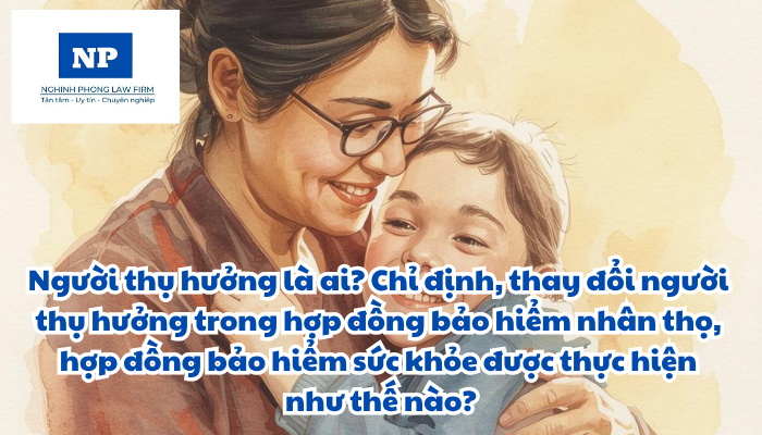 Người thụ hưởng là ai? Chỉ định, thay đổi người thụ hưởng trong hợp đồng bảo hiểm nhân thọ, hợp đồng bảo hiểm sức khỏe được thực hiện như thế nào?