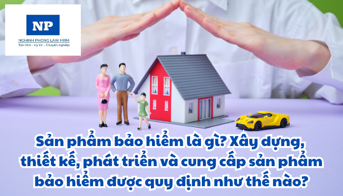Sản phẩm bảo hiểm là gì? Xây dựng, thiết kế, phát triển và cung cấp sản phẩm bảo hiểm được quy định như thế nào?