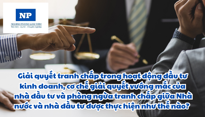 Giải quyết tranh chấp trong hoạt động đầu tư kinh doanh, cơ chế giải quyết vướng mắc của nhà đầu tư và phòng ngừa tranh chấp giữa Nhà nước và nhà đầu tư được thực hiện như thế nào?
