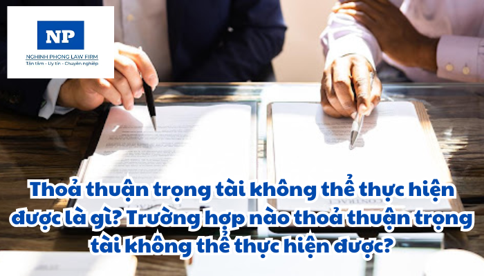Thoả thuận trọng tài không thể thực hiện được là gì? Trường hợp nào thoả thuận trọng tài không thể thực hiện được?