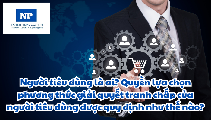 Người tiêu dùng là ai? Quyền lựa chọn phương thức giải quyết tranh chấp của người tiêu dùng được quy định như thế nào?