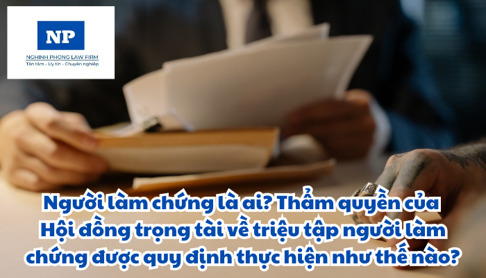 Người làm chứng là ai? Thẩm quyền của Hội đồng trọng tài về triệu tập người làm chứng được quy định thực hiện như thế nào?