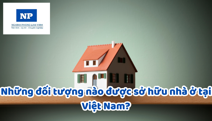 Những đối tượng nào được sở hữu nhà ở tại Việt Nam?