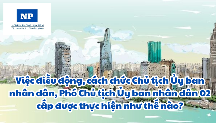 Việc điều động, cách chức Chủ tịch Ủy ban nhân dân, Phó Chủ tịch Ủy ban nhân dân 02 cấp được thực hiện như thế nào?