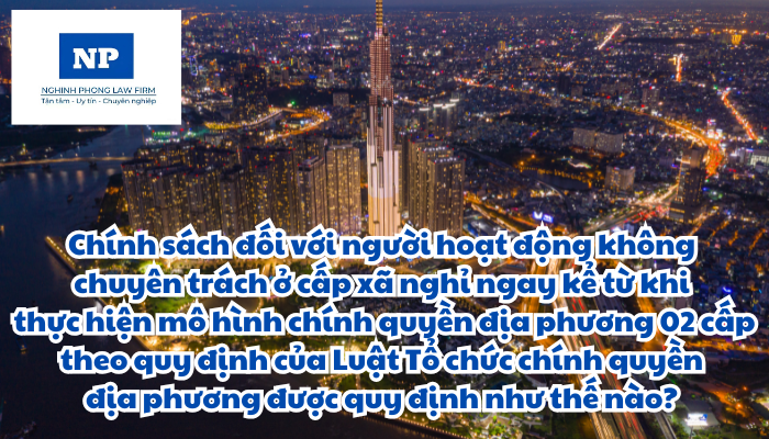 Chính sách đối với người hoạt động không chuyên trách ở cấp xã nghỉ ngay kể từ khi thực hiện mô hình chính quyền địa phương 02 cấp theo quy định của Luật Tổ chức chính quyền địa phương được quy định như thế nào?