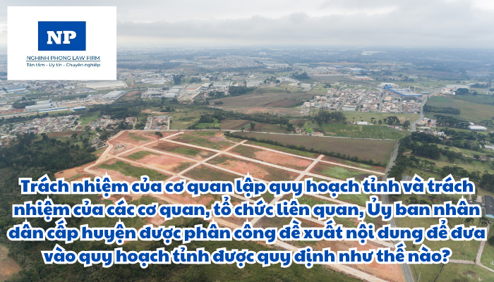 Trách nhiệm của cơ quan lập quy hoạch tỉnh và trách nhiệm của các cơ quan, tổ chức liên quan, Ủy ban nhân dân cấp huyện được phân công đề xuất nội dung để đưa vào quy hoạch tỉnh được quy định như thế nào?