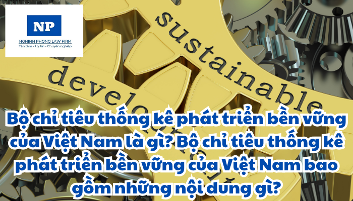 Bộ chỉ tiêu thống kê phát triển bền vững của Việt Nam là gì? Bộ chỉ tiêu thống kê phát triển bền vững của Việt Nam bao gồm những nội dung gì?