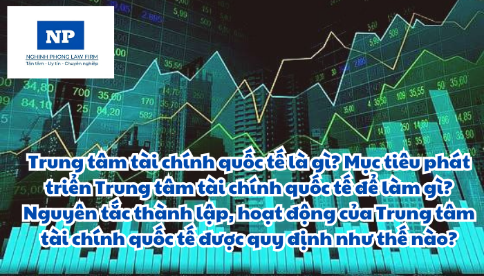 Trung tâm tài chính quốc tế là gì? Mục tiêu phát triển Trung tâm tài chính quốc tế để làm gì? Nguyên tắc thành lập, hoạt động của Trung tâm tài chính quốc tế được quy định như thế nào?