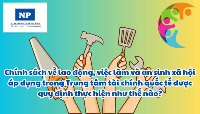 Lao động là gì? Việc làm là gì? An sinh xã hội là gì? Chính sách về lao động, việc làm và an sinh xã hội áp dụng trong Trung tâm tài chính quốc tế được quy định thực hiện như thế nào?