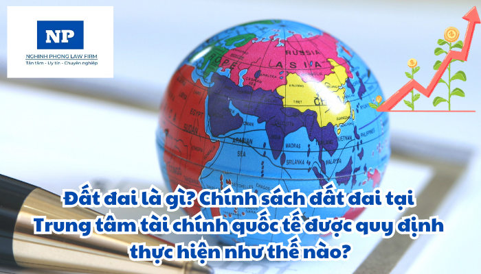 Đất đai là gì? Chính sách đất đai tại Trung tâm tài chính quốc tế được quy định thực hiện như thế nào?