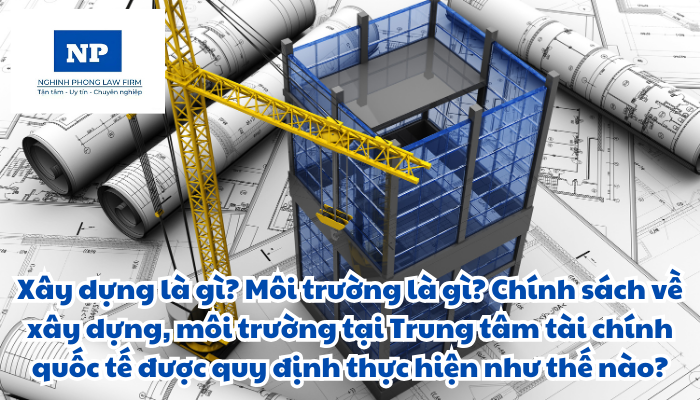 Xây dựng là gì? Môi trường là gì? Chính sách về xây dựng, môi trường tại Trung tâm tài chính quốc tế được quy định thực hiện như thế nào?