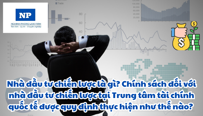 Nhà đầu tư chiến lược là gì? Chính sách đối với nhà đầu tư chiến lược tại Trung tâm tài chính quốc tế được quy định thực hiện như thế nào?