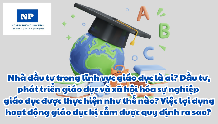 Nhà đầu tư trong lĩnh vực giáo dục là ai? Đầu tư, phát triển giáo dục và xã hội hóa sự nghiệp giáo dục được thực hiện như thế nào? Việc lợi dụng hoạt động giáo dục bị cấm được quy định ra sao?