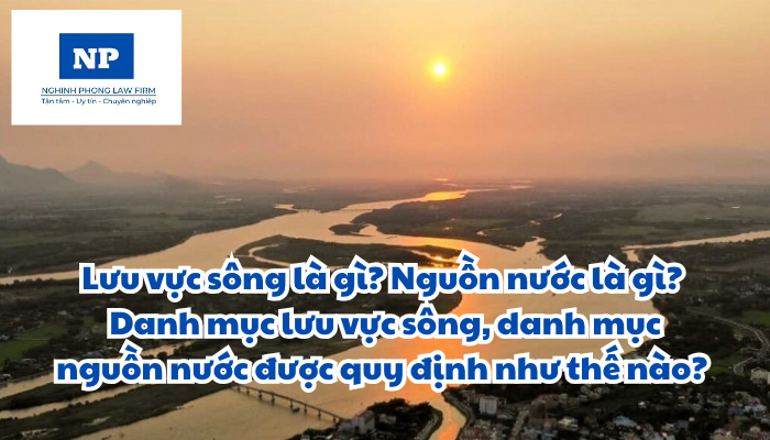 Lưu vực sông là gì? Nguồn nước là gì? Danh mục lưu vực sông, danh mục nguồn nước được quy định như thế nào?