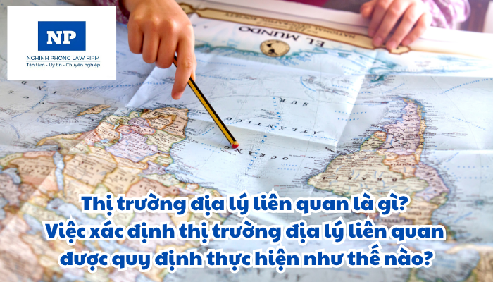 Thị trường địa lý liên quan là gì? Việc xác định thị trường địa lý liên quan được quy định thực hiện như thế nào?