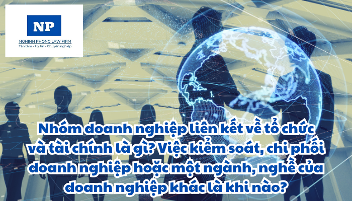 Nhóm doanh nghiệp liên kết về tổ chức và tài chính là gì? Việc kiểm soát, chi phối doanh nghiệp hoặc một ngành, nghề của doanh nghiệp khác là khi nào?