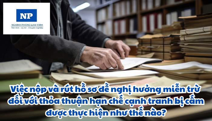 Việc nộp hồ sơ đề nghị hưởng miễn trừ đối với thỏa thuận hạn chế cạnh tranh bị cấm và rút hồ sơ đề nghị hưởng miễn trừ đối với thỏa thuận hạn chế cạnh tranh bị cấm được thực hiện như thế nào?