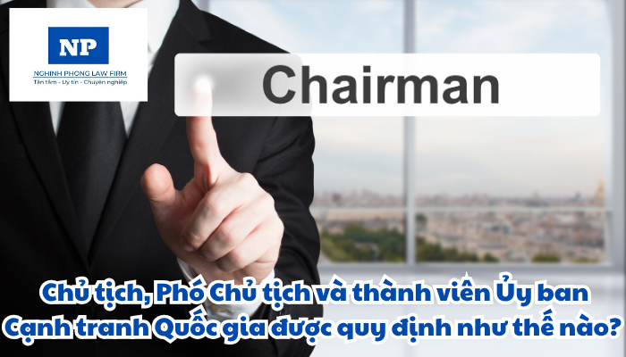 Chủ tịch Ủy ban Cạnh tranh Quốc gia là ai? Phó Chủ tịch Ủy ban Cạnh tranh Quốc gia là ai? Chủ tịch, Phó Chủ tịch và thành viên Ủy ban Cạnh tranh Quốc gia được quy định như thế nào?