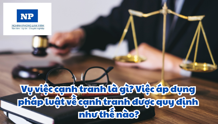 Vụ việc cạnh tranh là gì? Việc áp dụng pháp luật về cạnh tranh được quy định như thế nào?