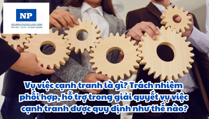 Vụ việc cạnh tranh là gì? Trách nhiệm phối hợp, hỗ trợ trong giải quyết vụ việc cạnh tranh được quy định như thế nào?