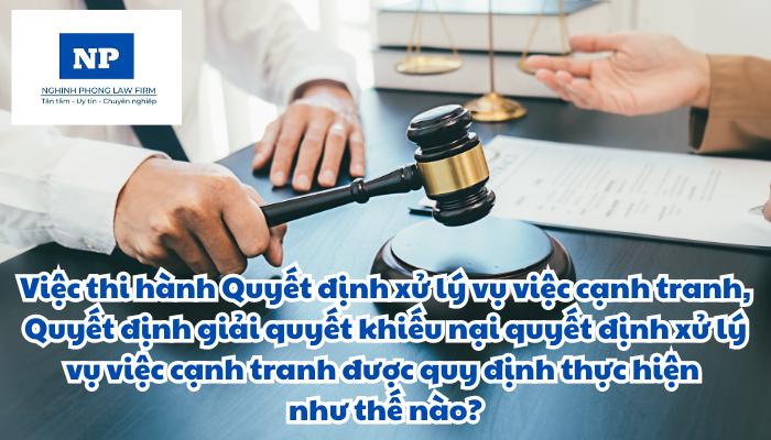 Việc thi hành quyết định xử lý vụ việc cạnh tranh và thi hành quyết định giải quyết khiếu nại quyết định xử lý vụ việc cạnh tranh được quy định thực hiện như thế nào?