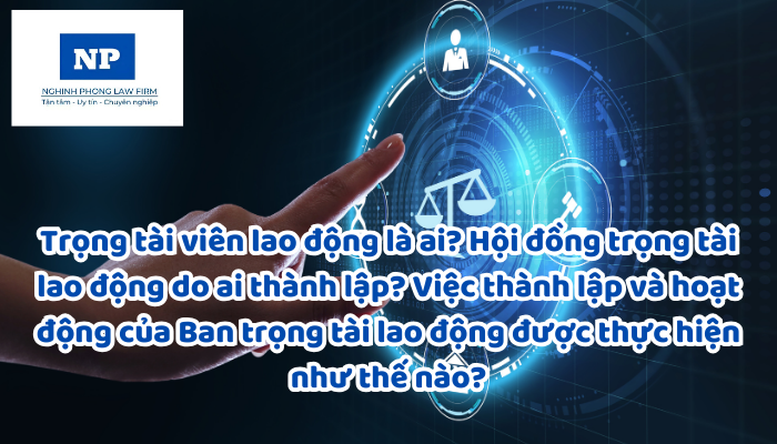 Trọng tài viên lao động là ai? Hội đồng trọng tài lao động do ai thành lập? Việc thành lập và hoạt động của Ban trọng tài lao động được thực hiện như thế nào?