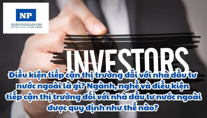 Điều kiện tiếp cận thị trường đối với nhà đầu tư nước ngoài là gì? Ngành, nghề và điều kiện tiếp cận thị trường đối với nhà đầu tư nước ngoài được quy định như thế nào?
