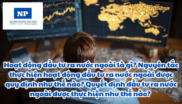 Hoạt động đầu tư ra nước ngoài là gì? Nguyên tắc thực hiện hoạt động đầu tư ra nước ngoài được quy định như thế nào? Quyết định đầu tư ra nước ngoài được thực hiện như thế nào?