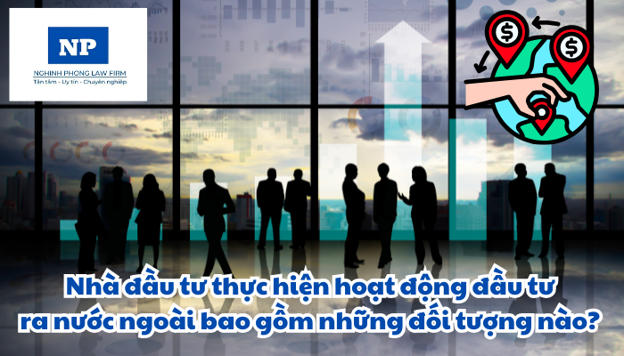 Nhà đầu tư thực hiện hoạt động đầu tư ra nước ngoài bao gồm những đối tượng nào?