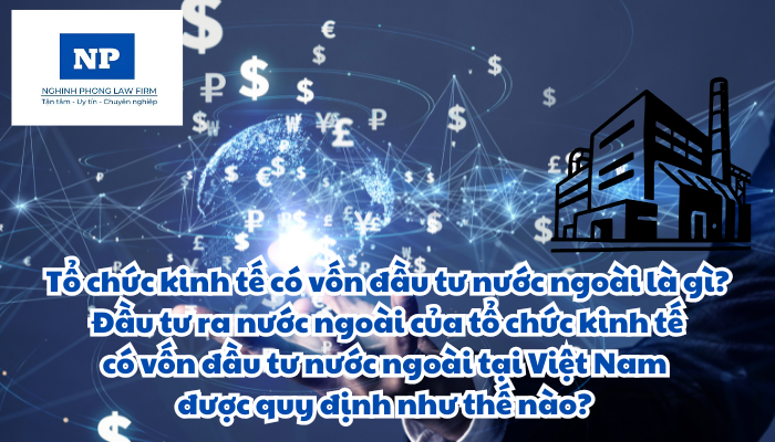 Tổ chức kinh tế có vốn đầu tư nước ngoài là gì? Đầu tư ra nước ngoài của tổ chức kinh tế có vốn đầu tư nước ngoài tại Việt Nam được quy định như thế nào?