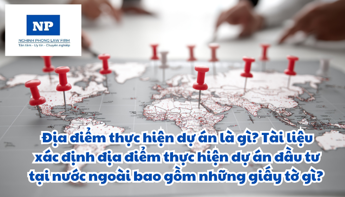 Địa điểm thực hiện dự án là gì? Tài liệu xác định địa điểm thực hiện dự án đầu tư tại nước ngoài bao gồm những giấy tờ gì?