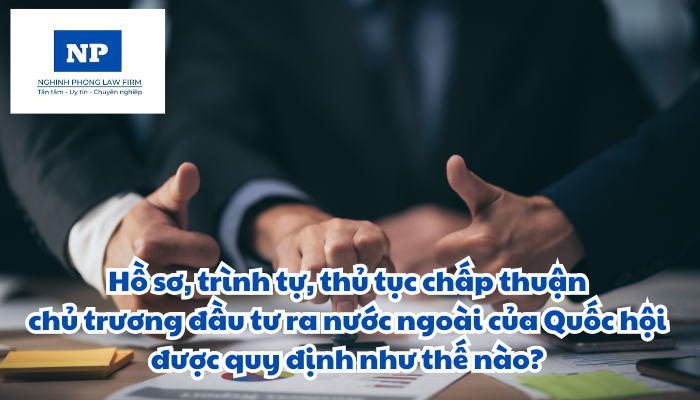 Hồ sơ, trình tự, thủ tục chấp thuận chủ trương đầu tư ra nước ngoài của Quốc hội được quy định như thế nào?
