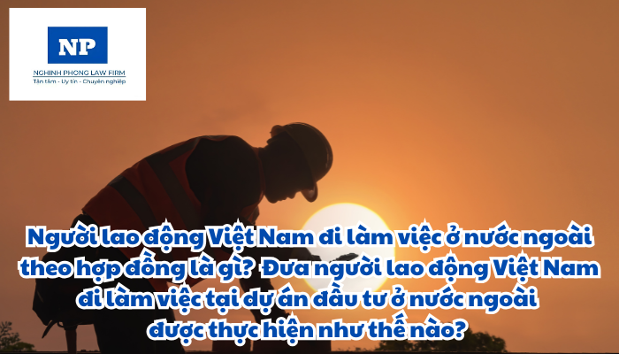 Người lao động Việt Nam đi làm việc ở nước ngoài theo hợp đồng là gì? Người lao động Việt Nam đi làm việc ở nước ngoài theo hợp đồng thông qua hình thức nào? Đưa người lao động Việt Nam đi làm việc tại dự án đầu tư ở nước ngoài được thực hiện như thế nào?