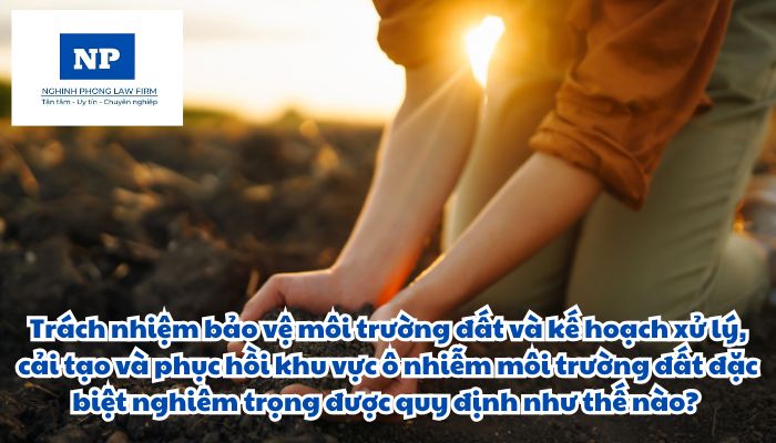 Trách nhiệm bảo vệ môi trường đất và kế hoạch xử lý, cải tạo và phục hồi khu vực ô nhiễm môi trường đất đặc biệt nghiêm trọng được quy định như thế nào?