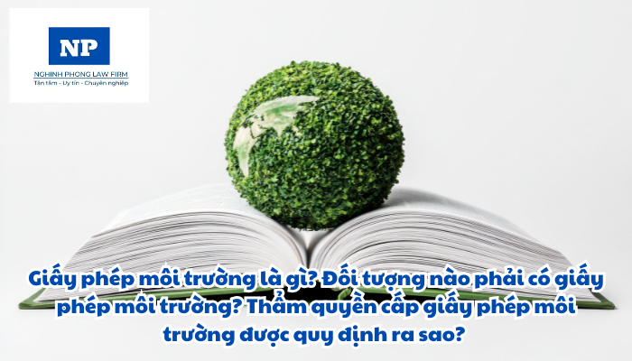 Giấy phép môi trường là gì? Đối tượng nào phải có giấy phép môi trường? Thẩm quyền cấp giấy phép môi trường được quy định ra sao?