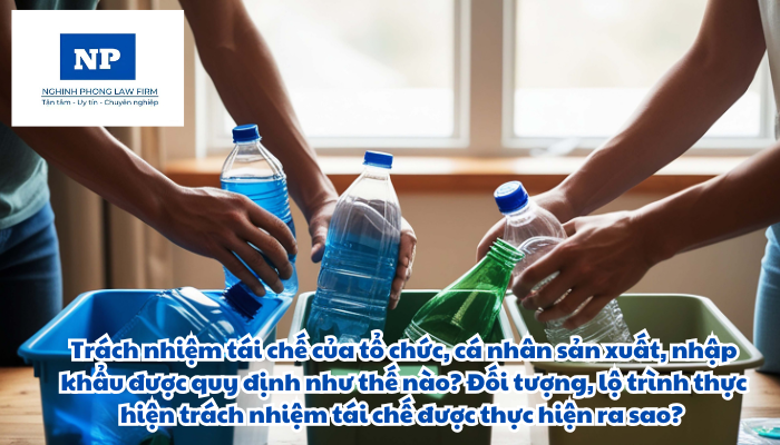Trách nhiệm tái chế của tổ chức, cá nhân sản xuất, nhập khẩu được quy định như thế nào? Đối tượng, lộ trình thực hiện trách nhiệm tái chế được thực hiện ra sao?