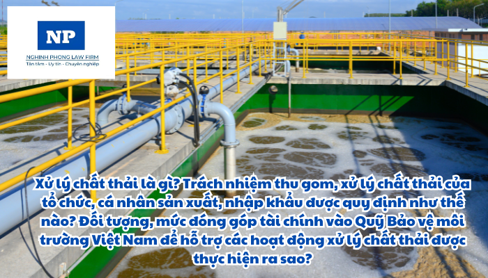 Xử lý chất thải là gì? Trách nhiệm thu gom, xử lý chất thải của tổ chức, cá nhân sản xuất, nhập khẩu được quy định như thế nào? Đối tượng, mức đóng góp tài chính vào Quỹ Bảo vệ môi trường Việt Nam để hỗ trợ các hoạt động xử lý chất thải được thực hiện ra sao?