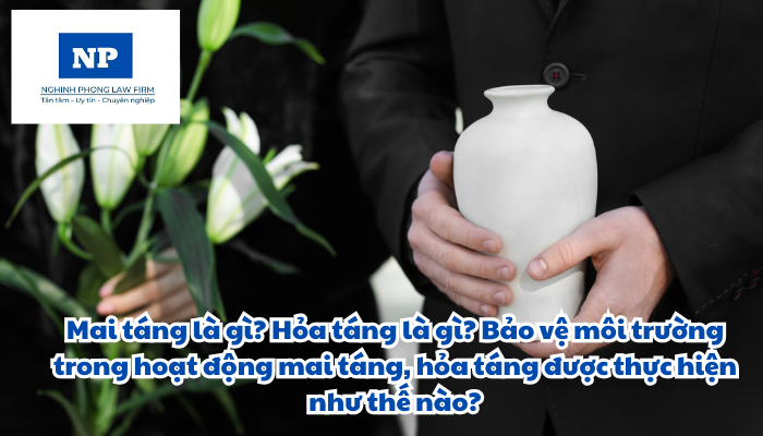 Mai táng là gì? Hỏa táng là gì? Bảo vệ môi trường trong hoạt động mai táng, hỏa táng được thực hiện như thế nào?