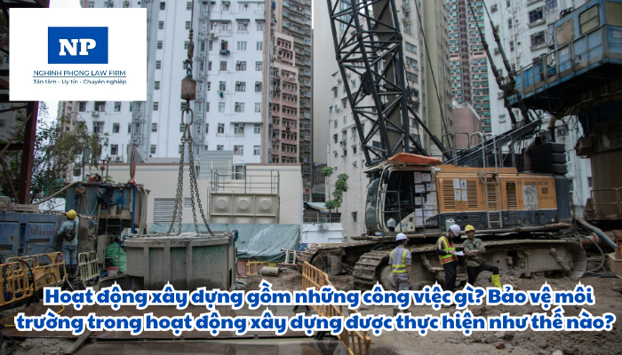 Hoạt động xây dựng gồm những công việc gì? Bảo vệ môi trường trong hoạt động xây dựng được thực hiện như thế nào?
