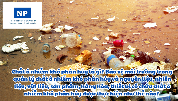 Chất ô nhiễm khó phân hủy là gì? Bảo vệ môi trường trong quản lý chất ô nhiễm khó phân hủy và nguyên liệu, nhiên liệu, vật liệu, sản phẩm, hàng hóa, thiết bị có chứa chất ô nhiễm khó phân hủy được thực hiện như thế nào?