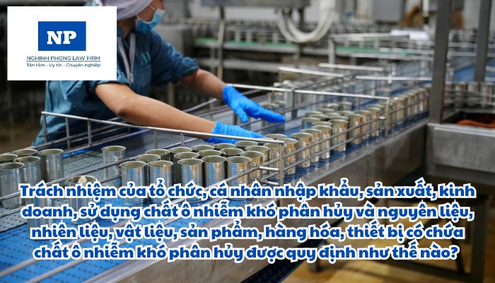 Trách nhiệm của tổ chức, cá nhân nhập khẩu, sản xuất, kinh doanh, sử dụng chất ô nhiễm khó phân hủy và nguyên liệu, nhiên liệu, vật liệu, sản phẩm, hàng hóa, thiết bị có chứa chất ô nhiễm khó phân hủy được quy định như thế nào?