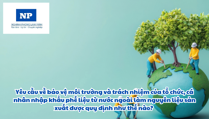 Yêu cầu về bảo vệ môi trường và trách nhiệm của tổ chức, cá nhân nhập khẩu phế liệu từ nước ngoài làm nguyên liệu sản xuất được quy định như thế nào?