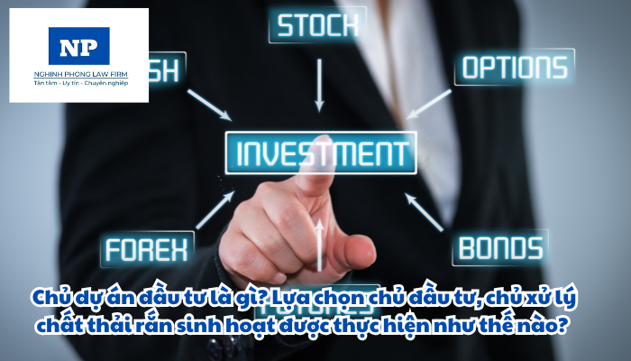 Chủ dự án đầu tư là gì? Lựa chọn chủ đầu tư, chủ xử lý chất thải rắn sinh hoạt được thực hiện như thế nào?