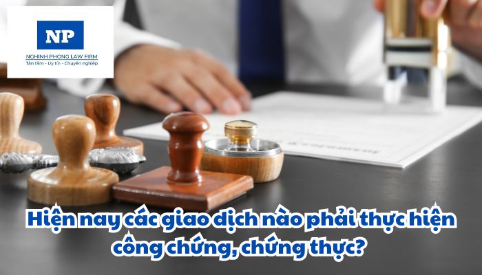 Hiện nay các giao dịch nào phải thực hiện công chứng, chứng thực?