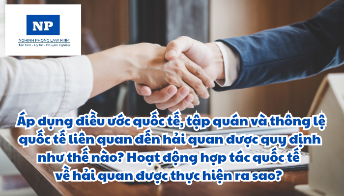 Điều ước quốc tế là gì? Tập quán là gì? Thông lệ quốc tế là gì? Áp dụng điều ước quốc tế, tập quán và thông lệ quốc tế liên quan đến hải quan được quy định như thế nào? Hoạt động hợp tác quốc tế về hải quan được thực hiện ra sao?