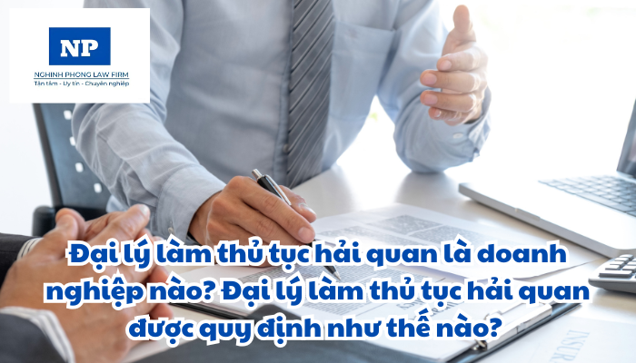 Đại lý làm thủ tục hải quan là doanh nghiệp nào? Đại lý làm thủ tục hải quan được quy định như thế nào?