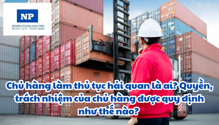 Chủ hàng làm thủ tục hải quan là ai? Quyền, trách nhiệm của chủ hàng được quy định như thế nào?