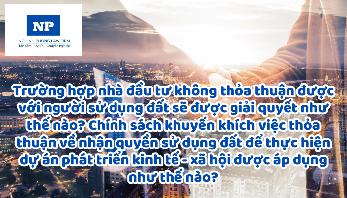 Trường hợp nhà đầu tư không thỏa thuận được với người sử dụng đất sẽ được giải quyết như thế nào? Chính sách khuyến khích việc thỏa thuận về nhận quyền sử dụng đất để thực hiện dự án phát triển kinh tế - xã hội được áp dụng như thế nào?