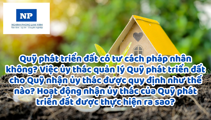 Quỹ phát triển đất có tư cách pháp nhân không? Việc ủy thác quản lý Quỹ phát triển đất cho Quỹ nhận ủy thác được quy định như thế nào? Hoạt động nhận ủy thác của Quỹ phát triển đất được thực hiện ra sao?