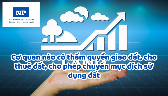 Cơ quan nào có thẩm quyền giao đất, cho thuê đất, cho phép chuyển mục đích sử dụng đất?